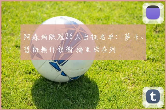 阿森纳欧冠26人出征名单：萨卡、哲凯赖什领衔 梅里诺在列